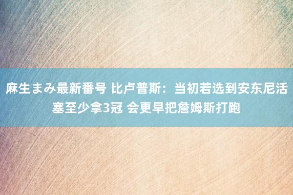 麻生まみ最新番号 比卢普斯：当初若选到安东尼活塞至少拿3冠 会更早把詹姆斯打跑