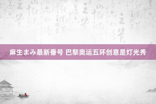麻生まみ最新番号 巴黎奥运五环创意是灯光秀