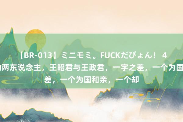 【BR-013】ミニモミ。FUCKだぴょん！ 4ばん 同期期的两东说念主，王昭君与王政君，一字之差，一个为国和亲，一个却