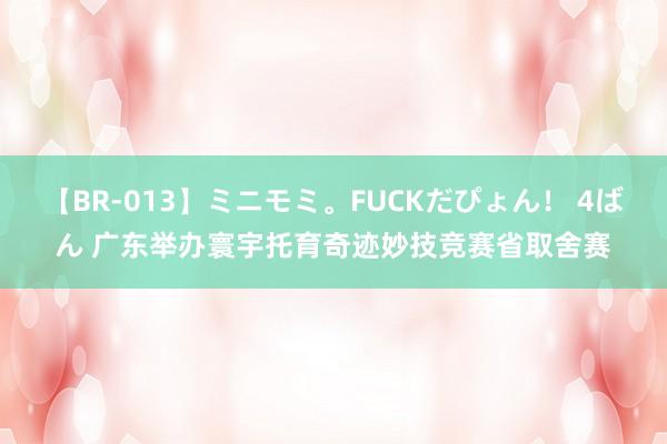 【BR-013】ミニモミ。FUCKだぴょん！ 4ばん 广东举办寰宇托育奇迹妙技竞赛省取舍赛