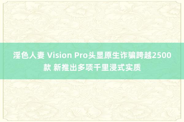 淫色人妻 Vision Pro头显原生诈骗跨越2500款 新推出多项千里浸式实质
