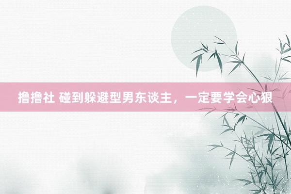 撸撸社 碰到躲避型男东谈主,一定要学会心狠
