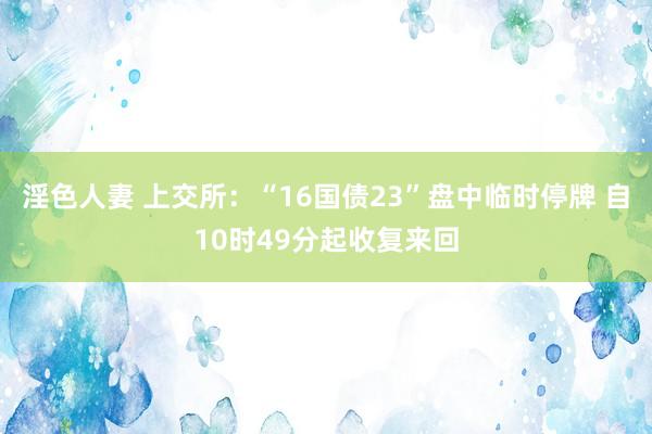 淫色人妻 上交所:“16国债23”盘中临时停牌 自10时49分起收复来回
