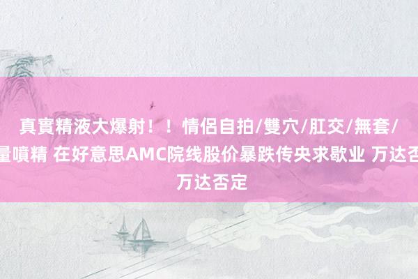 真實精液大爆射！！情侶自拍/雙穴/肛交/無套/大量噴精 在好意思AMC院线股价暴跌传央求歇业 万达否定