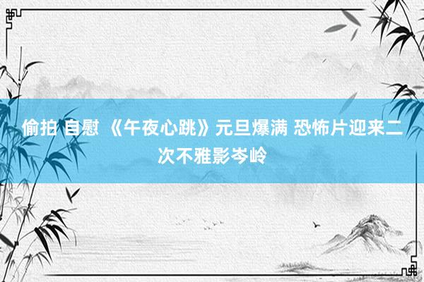 偷拍 自慰 《午夜心跳》元旦爆满 恐怖片迎来二次不雅影岑岭