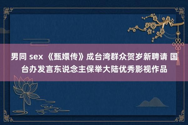 男同 sex 《甄嬛传》成台湾群众贺岁新聘请 国台办发言东说念主保举大陆优秀影视作品