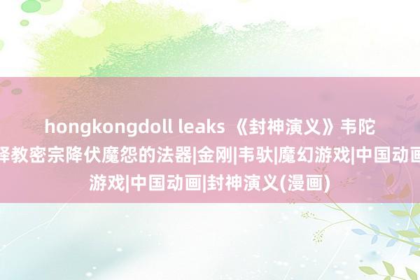 hongkongdoll leaks 《封神演义》韦陀的降魔杵：藏传释教密宗降伏魔怨的法器|金刚|韦驮|魔幻游戏|中国动画|封神演义(漫画)