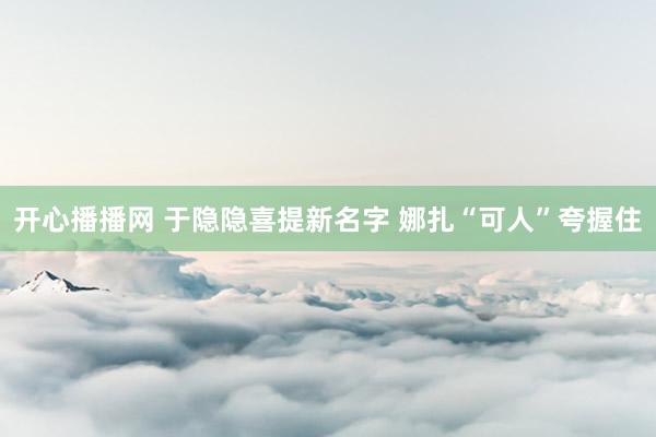开心播播网 于隐隐喜提新名字 娜扎“可人”夸握住