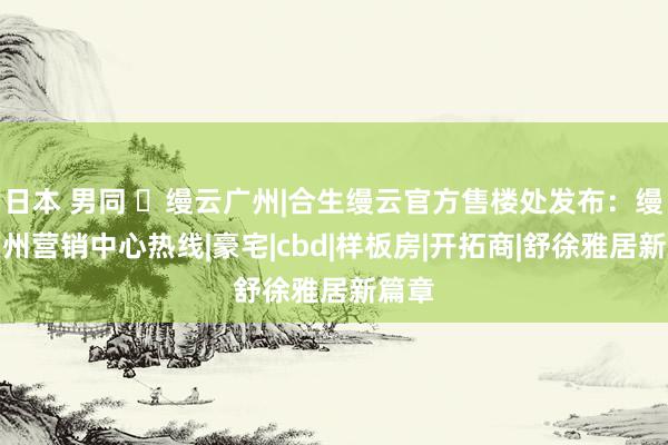 日本 男同 ☏缦云广州|合生缦云官方售楼处发布：缦云广州营销中心热线|豪宅|cbd|样板房|开拓商|舒徐雅居新篇章