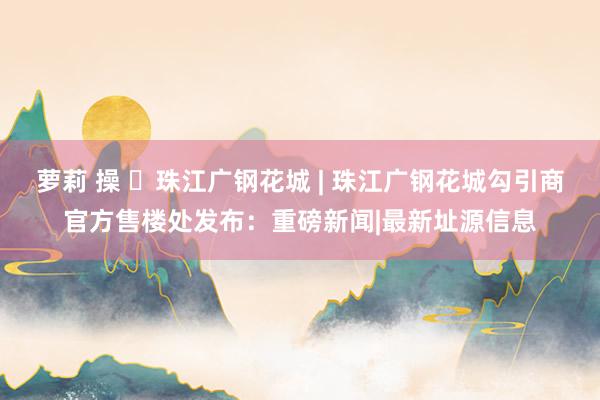 萝莉 操 ◈珠江广钢花城 | 珠江广钢花城勾引商官方售楼处发布：重磅新闻|最新址源信息