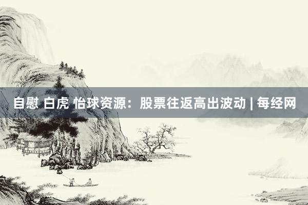 自慰 白虎 怡球资源：股票往返高出波动 | 每经网