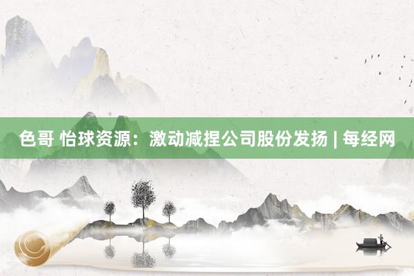 色哥 怡球资源：激动减捏公司股份发扬 | 每经网