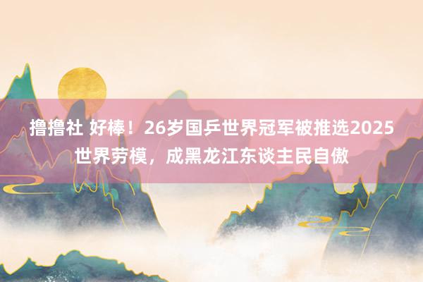 撸撸社 好棒！26岁国乒世界冠军被推选2025世界劳模，成黑龙江东谈主民自傲