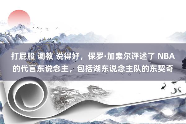 打屁股 调教 说得好，保罗·加索尔评述了 NBA的代言东说念主，包括湖东说念主队的东契奇