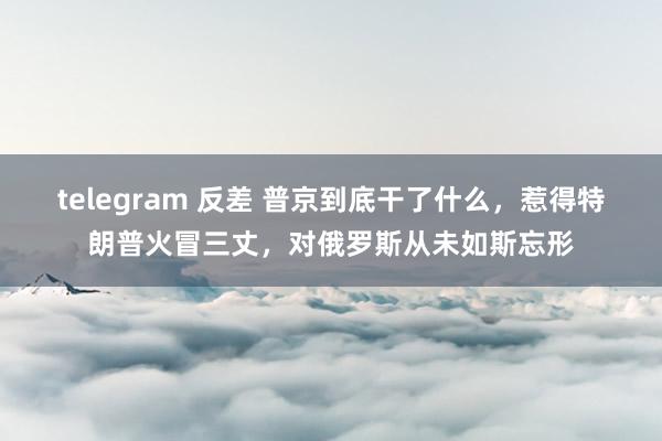 telegram 反差 普京到底干了什么，惹得特朗普火冒三丈，对俄罗斯从未如斯忘形