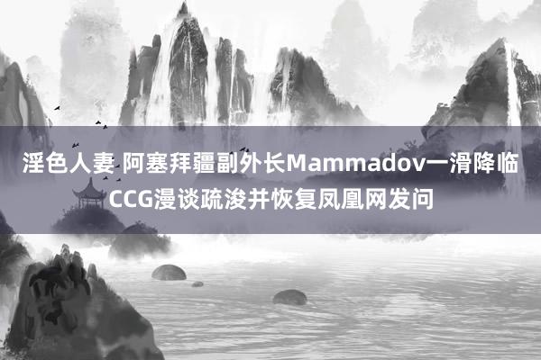 淫色人妻 阿塞拜疆副外长Mammadov一滑降临CCG漫谈疏浚并恢复凤凰网发问