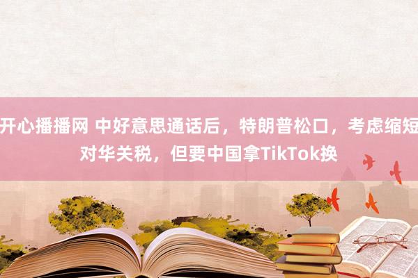 开心播播网 中好意思通话后，特朗普松口，考虑缩短对华关税，但要中国拿TikTok换