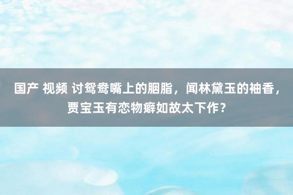 国产 视频 讨鸳鸯嘴上的胭脂，闻林黛玉的袖香，贾宝玉有恋物癖如故太下作？