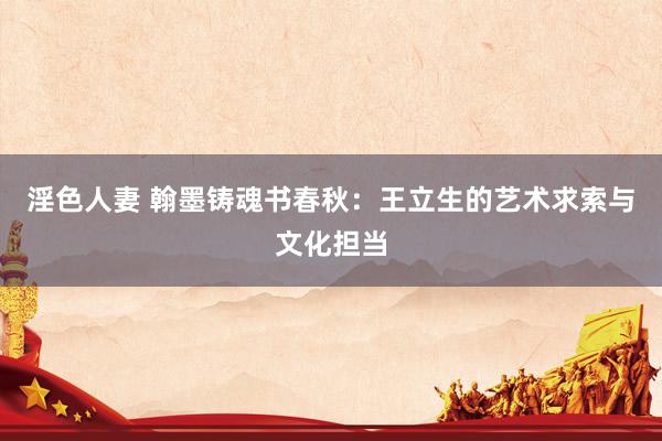 淫色人妻 翰墨铸魂书春秋：王立生的艺术求索与文化担当