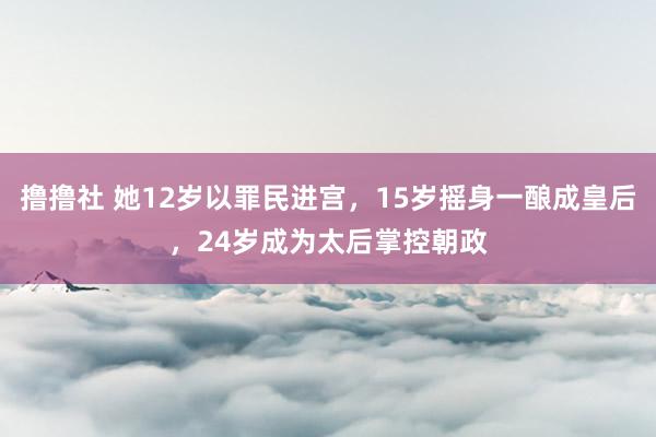 撸撸社 她12岁以罪民进宫，15岁摇身一酿成皇后，24岁成为太后掌控朝政