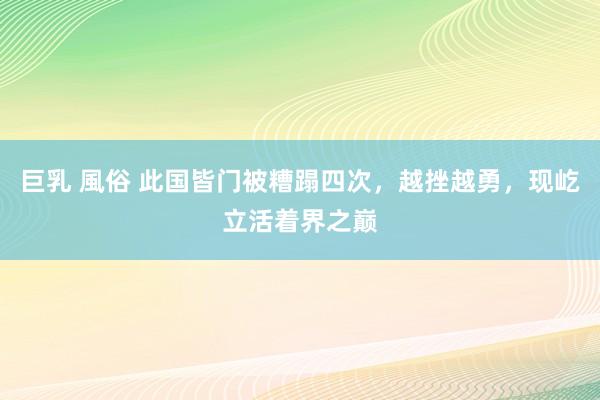 巨乳 風俗 此国皆门被糟蹋四次，越挫越勇，现屹立活着界之巅