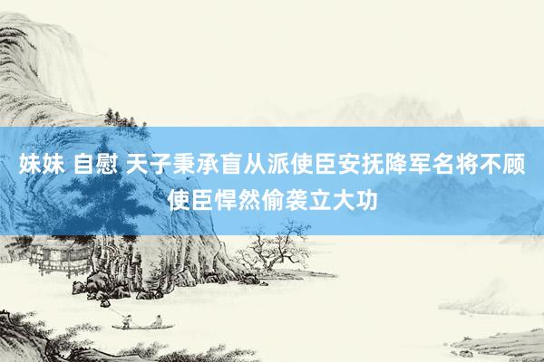 妹妹 自慰 天子秉承盲从派使臣安抚降军名将不顾使臣悍然偷袭立大功