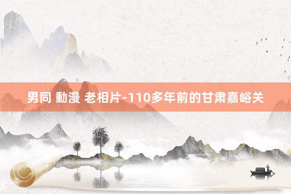 男同 動漫 老相片-110多年前的甘肃嘉峪关