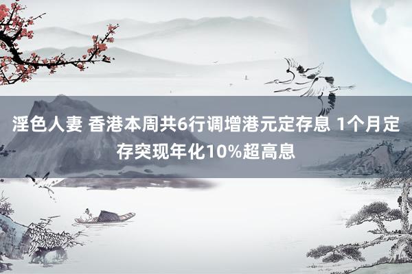 淫色人妻 香港本周共6行调增港元定存息 1个月定存突现年化10%超高息