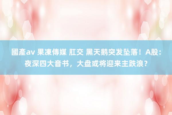 國產av 果凍傳媒 肛交 黑天鹅突发坠落！A股：夜深四大音书，大盘或将迎来主跌浪？