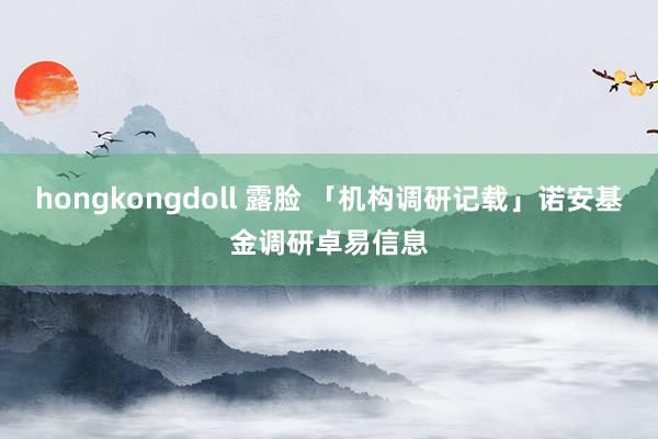 hongkongdoll 露脸 「机构调研记载」诺安基金调研卓易信息