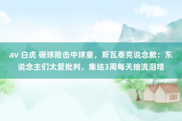 av 白虎 砸球险击中球童，斯瓦泰克说念歉：东说念主们太爱批判，集结3周每天抽流泪噎