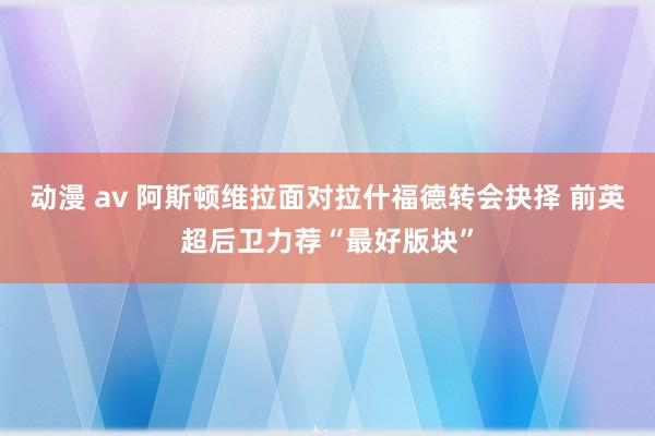 动漫 av 阿斯顿维拉面对拉什福德转会抉择 前英超后卫力荐“最好版块”