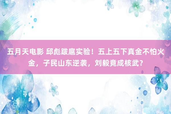 五月天电影 邱彪跋扈实验！五上五下真金不怕火金，子民山东逆袭，刘毅竟成核武？