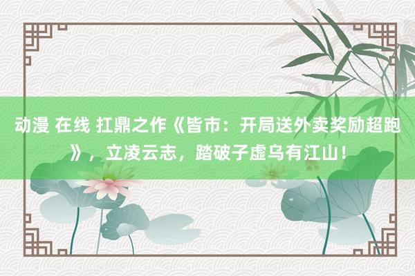 动漫 在线 扛鼎之作《皆市：开局送外卖奖励超跑》，立凌云志，踏破子虚乌有江山！