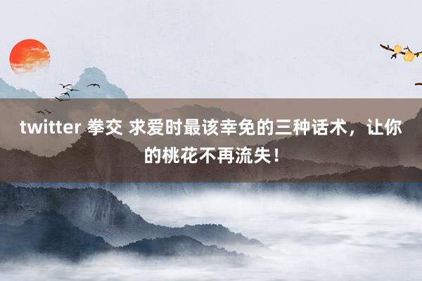 twitter 拳交 求爱时最该幸免的三种话术，让你的桃花不再流失！