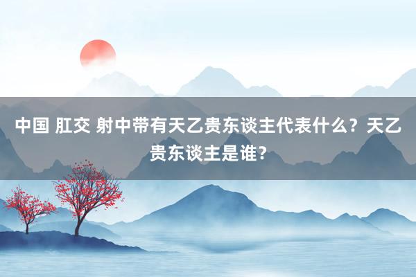 中国 肛交 射中带有天乙贵东谈主代表什么？天乙贵东谈主是谁？