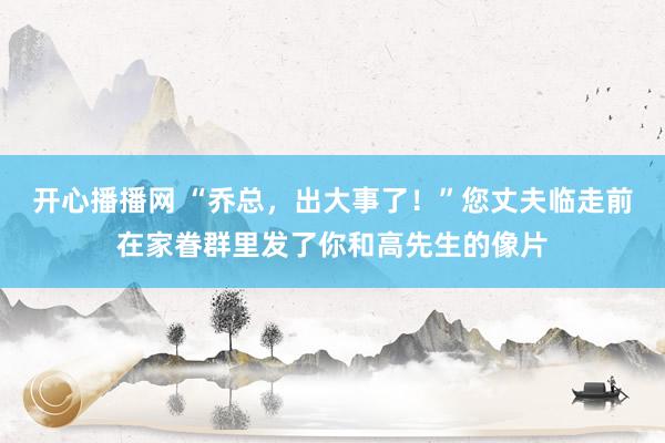 开心播播网 “乔总，出大事了！”您丈夫临走前在家眷群里发了你和高先生的像片