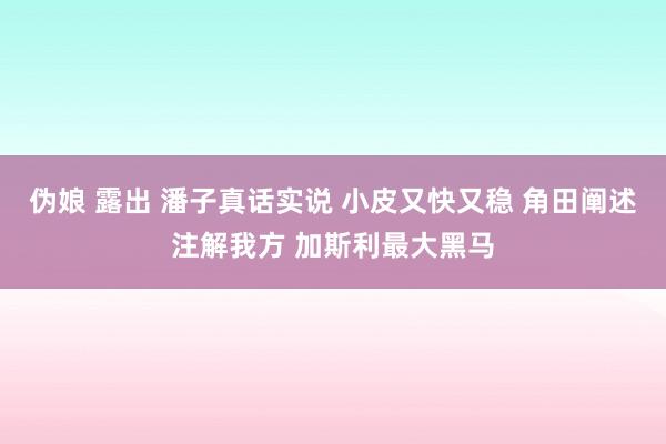 伪娘 露出 潘子真话实说 小皮又快又稳 角田阐述注解我方 加斯利最大黑马