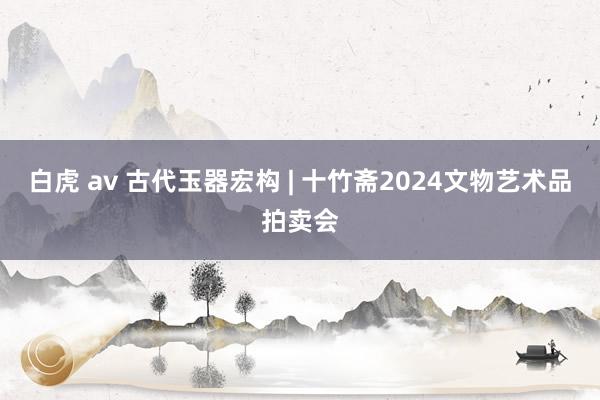 白虎 av 古代玉器宏构 | 十竹斋2024文物艺术品拍卖会