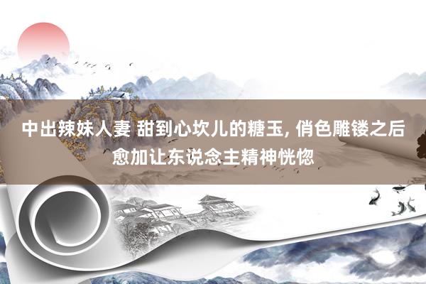 中出辣妹人妻 甜到心坎儿的糖玉， 俏色雕镂之后愈加让东说念主精神恍惚