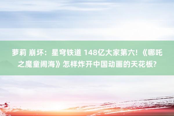 萝莉 崩坏：星穹铁道 148亿大家第六! 《哪吒之魔童闹海》怎样炸开中国动画的天花板?