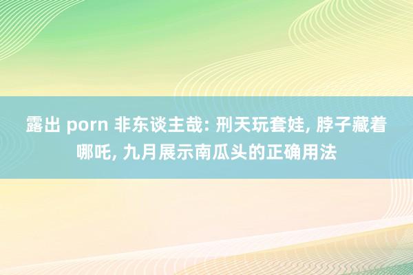 露出 porn 非东谈主哉: 刑天玩套娃， 脖子藏着哪吒， 九月展示南瓜头的正确用法