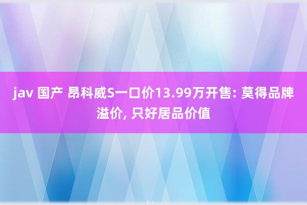 jav 国产 昂科威S一口价13.99万开售: 莫得品牌溢价， 只好居品价值