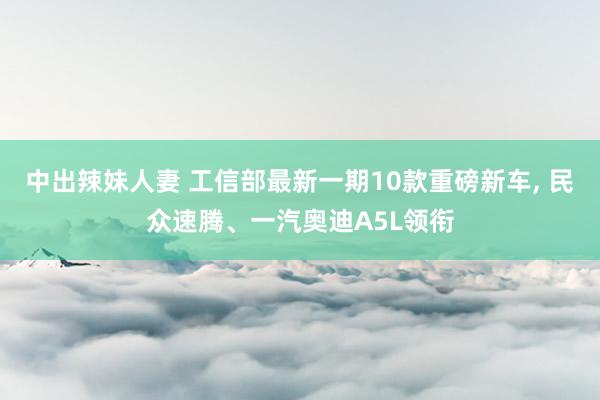 中出辣妹人妻 工信部最新一期10款重磅新车， 民众速腾、一汽奥迪A5L领衔