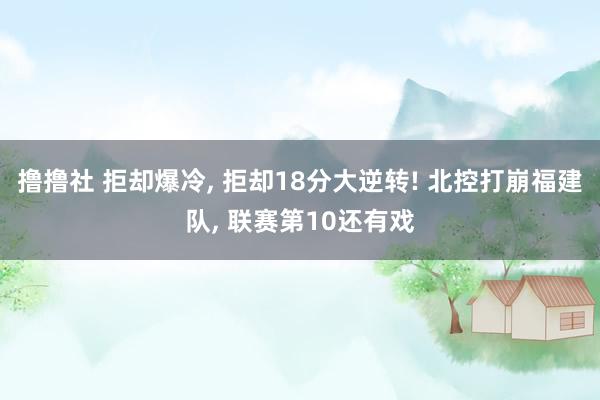 撸撸社 拒却爆冷， 拒却18分大逆转! 北控打崩福建队， 联赛第10还有戏