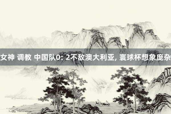 女神 调教 中国队0: 2不敌澳大利亚， 寰球杯想象庞杂