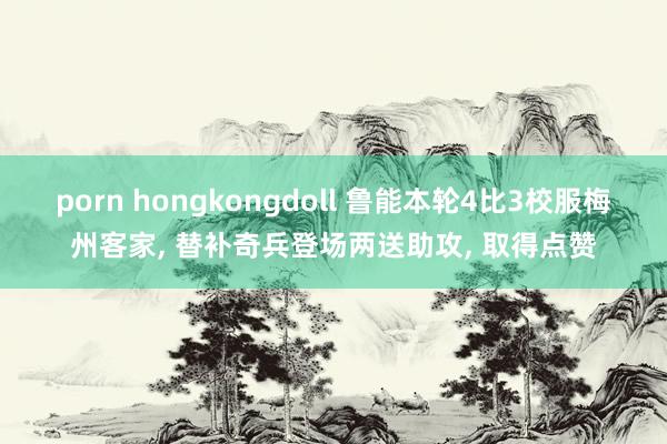 porn hongkongdoll 鲁能本轮4比3校服梅州客家， 替补奇兵登场两送助攻， 取得点赞
