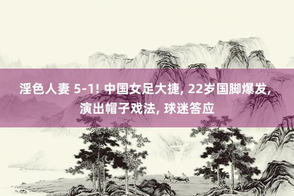 淫色人妻 5-1! 中国女足大捷， 22岁国脚爆发， 演出帽子戏法， 球迷答应