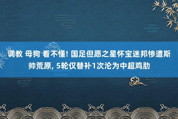 调教 母狗 看不懂! 国足但愿之星怀宝迷邦惨遭斯帅荒原， 5轮仅替补1次沦为中超鸡肋