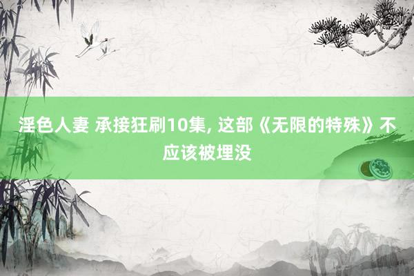 淫色人妻 承接狂刷10集， 这部《无限的特殊》不应该被埋没